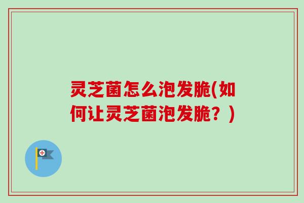 灵芝菌怎么泡发脆(如何让灵芝菌泡发脆？)