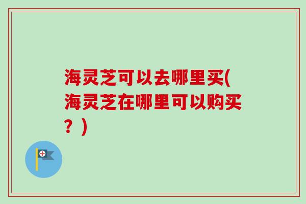 海灵芝可以去哪里买(海灵芝在哪里可以购买?) 海灵芝可以去哪里买(海灵芝在哪里可以购买?)