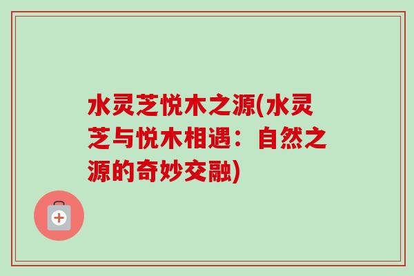 水灵芝悦木之源(水灵芝与悦木相遇：自然之源的奇妙交融)