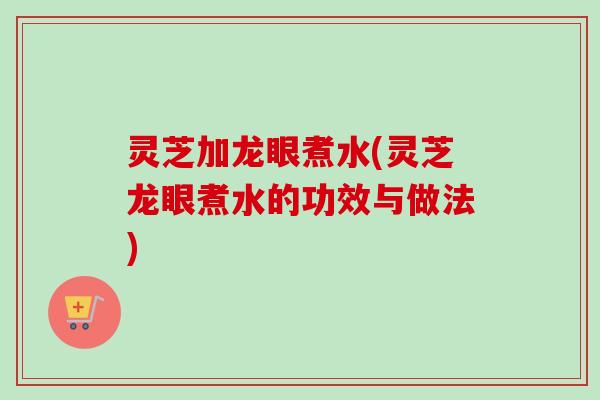 灵芝加龙眼煮水(灵芝龙眼煮水的功效与做法) 灵芝加龙眼煮水(灵芝龙眼煮水的功效与做法)