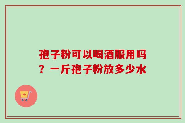 孢子粉可以喝酒服用吗?一斤孢子粉放多少水 孢子粉可以喝酒服用吗?一斤孢子粉放多少水