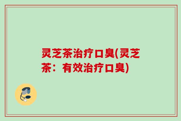 灵芝茶口臭(灵芝茶:有效口臭) 灵芝茶口臭(灵芝茶:有效口臭)