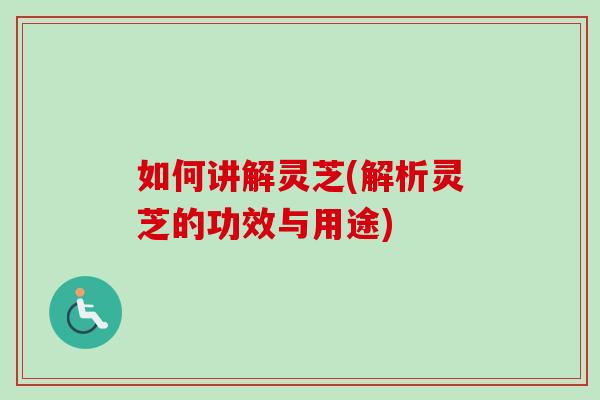 如何讲解灵芝(解析灵芝的功效与用途) 如何讲解灵芝(解析灵芝的功效与用途)