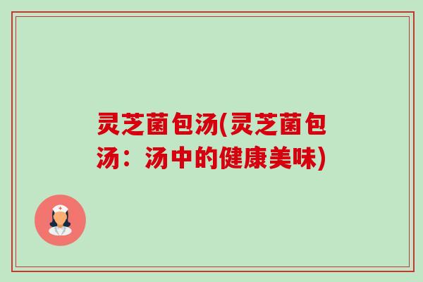 灵芝菌包汤(灵芝菌包汤:汤中的健康美味) 灵芝菌包汤(灵芝菌包汤:汤中的健康美味)