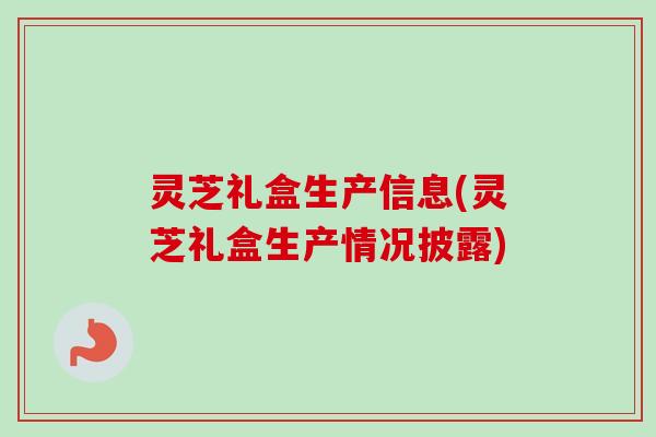 灵芝礼盒生产信息(灵芝礼盒生产情况披露)