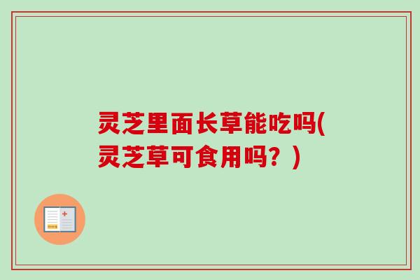 灵芝里面长草能吃吗(灵芝草可食用吗?) 灵芝里面长草能吃吗(灵芝草可食用吗?)