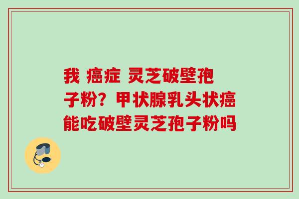 我 症 灵芝破壁孢子粉？乳头状能吃破壁灵芝孢子粉吗