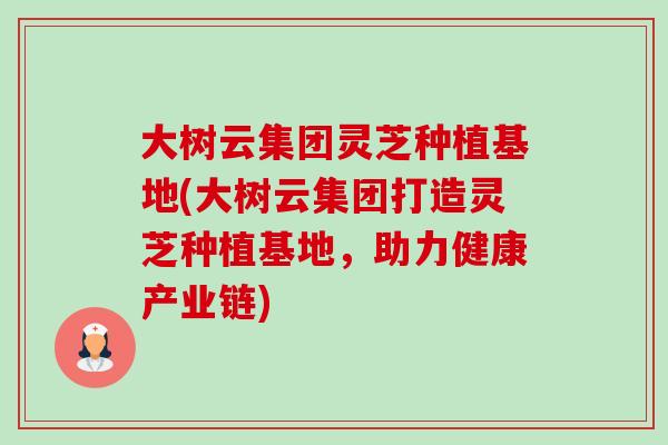 大树云集团灵芝种植基地(大树云集团打造灵芝种植基地,助力健康产业链) 大树云集团灵芝种植基地(大树云集团打造灵芝种植基地,助力健康产业链)