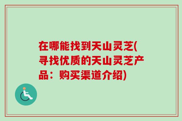 在哪能找到天山灵芝(寻找优质的天山灵芝产品:购买渠道介绍) 在哪能找到天山灵芝(寻找优质的天山灵芝产品:购买渠道介绍)