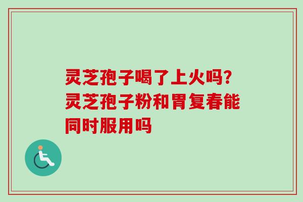 灵芝孢子喝了上火吗?灵芝孢子粉和胃复春能同时服用吗 灵芝孢子喝了上火吗?灵芝孢子粉和胃复春能同时服用吗