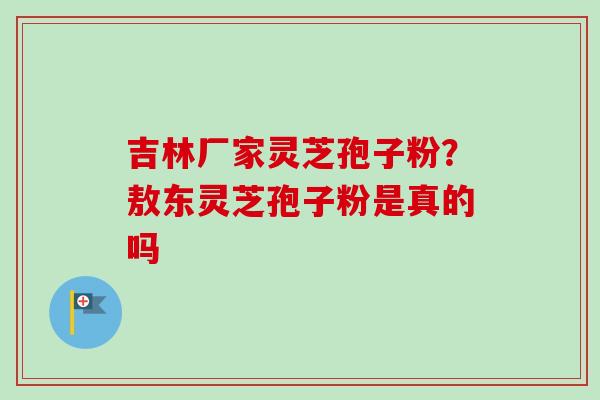 吉林厂家灵芝孢子粉？敖东灵芝孢子粉是真的吗