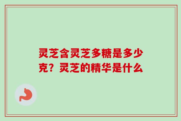 灵芝含灵芝多糖是多少克？灵芝的精华是什么
