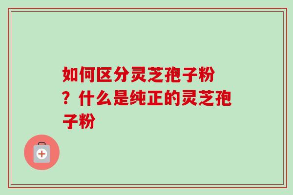 如何区分灵芝孢子粉 ?什么是纯正的灵芝孢子粉 如何区分灵芝孢子粉 ?什么是纯正的灵芝孢子粉