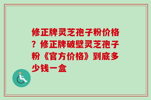 修正牌灵芝孢子粉价格？修正牌破壁灵芝孢子粉《官方价格》到底多少钱一盒