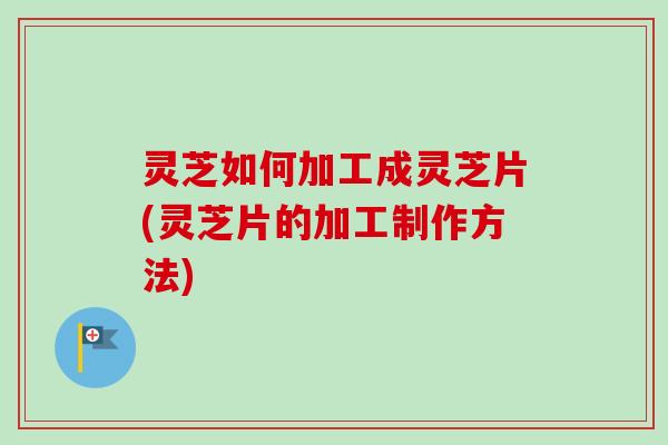 灵芝如何加工成灵芝片(灵芝片的加工制作方法) 灵芝如何加工成灵芝片(灵芝片的加工制作方法)
