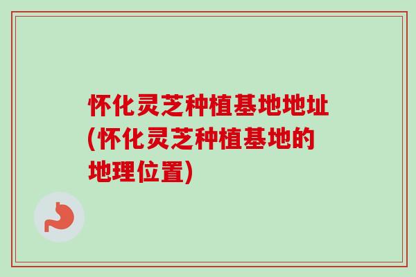 怀化灵芝种植基地地址(怀化灵芝种植基地的地理位置) 怀化灵芝种植基地地址(怀化灵芝种植基地的地理位置)