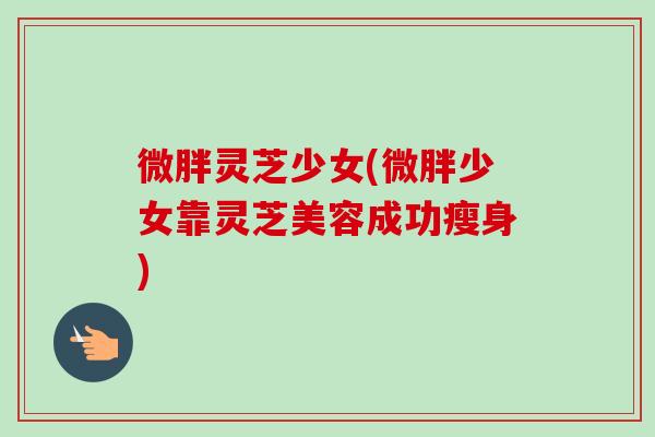 微胖灵芝少女(微胖少女靠灵芝美容成功瘦身)
