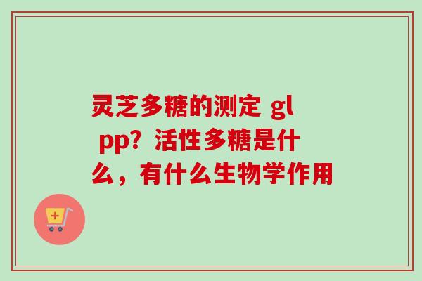 灵芝多糖的测定 gl pp?活性多糖是什么,有什么生物学作用 灵芝多糖的测定 gl pp?活性多糖是什么,有什么生物学作用