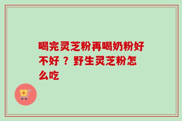 喝完灵芝粉再喝奶粉好不好 ？野生灵芝粉怎么吃