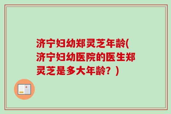 济宁妇幼郑灵芝年龄(济宁妇幼医院的医生郑灵芝是多大年龄?) 济宁妇幼郑灵芝年龄(济宁妇幼医院的医生郑灵芝是多大年龄?)