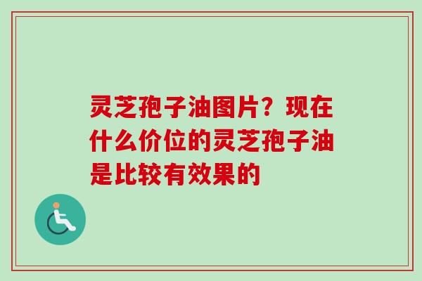 灵芝孢子油图片？现在什么价位的灵芝孢子油是比较有效果的