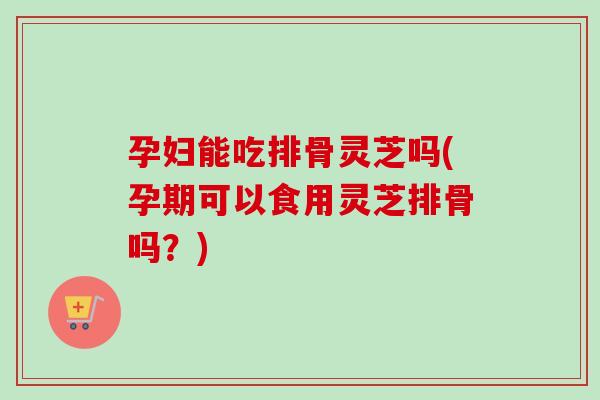 孕妇能吃排骨灵芝吗(孕期可以食用灵芝排骨吗?) 孕妇能吃排骨灵芝吗(孕期可以食用灵芝排骨吗?)