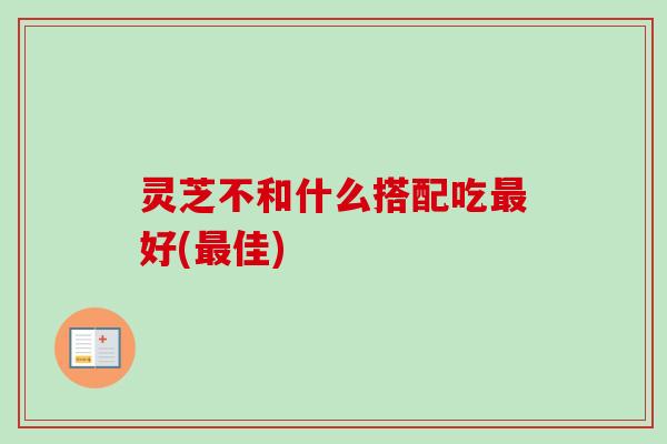 灵芝不和什么搭配吃好(佳) 灵芝不和什么搭配吃好(佳)