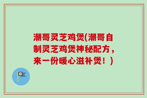 潮哥灵芝鸡煲(潮哥自制灵芝鸡煲神秘配方，来一份暖心滋补煲！)
