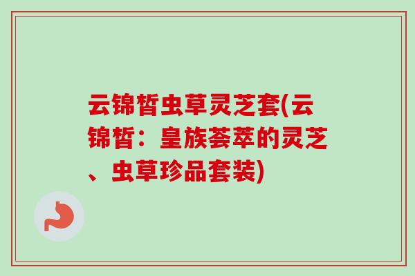 云锦皙虫草灵芝套(云锦皙：皇族荟萃的灵芝、虫草珍品套装)