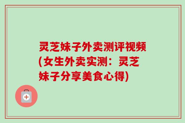 灵芝妹子外卖测评视频(女生外卖实测:灵芝妹子分享美食心得) 灵芝妹子外卖测评视频(女生外卖实测:灵芝妹子分享美食心得)
