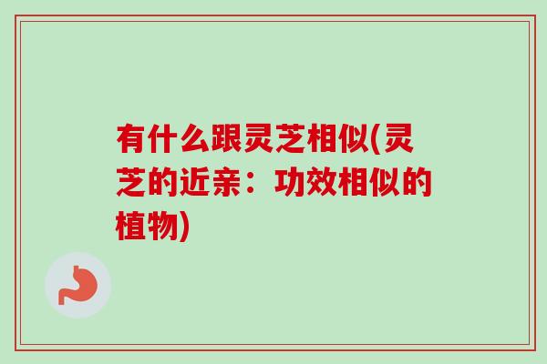 有什么跟灵芝相似(灵芝的近亲:功效相似的植物) 有什么跟灵芝相似(灵芝的近亲:功效相似的植物)