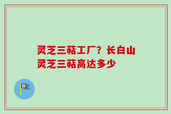 灵芝三萜工厂?长白山灵芝三萜高达多少 灵芝三萜工厂?长白山灵芝三萜高达多少