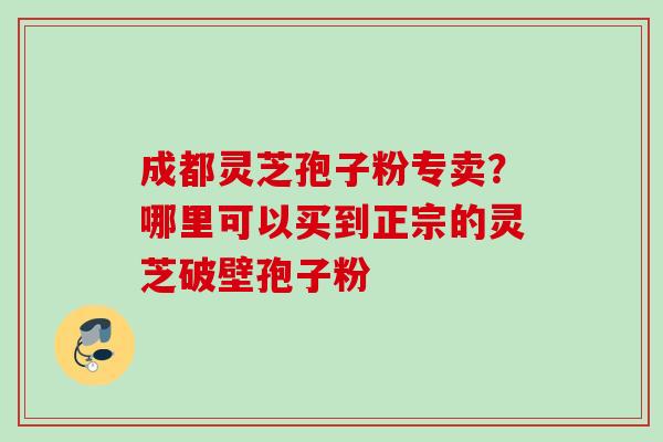 成都灵芝孢子粉专卖？哪里可以买到正宗的灵芝破壁孢子粉