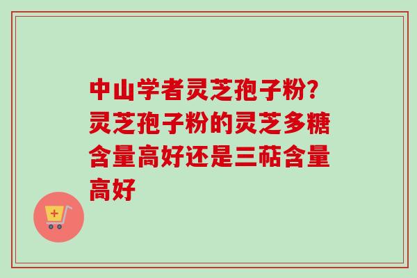 中山学者灵芝孢子粉？灵芝孢子粉的灵芝多糖含量高好还是三萜含量高好