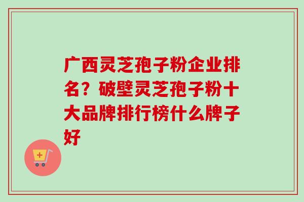 广西灵芝孢子粉企业排名？破壁灵芝孢子粉十大品牌排行榜什么牌子好