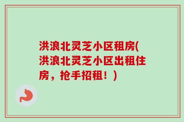 洪浪北灵芝小区租房(洪浪北灵芝小区出租住房,抢手招租!) 洪浪北灵芝小区租房(洪浪北灵芝小区出租住房,抢手招租!)