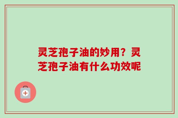 灵芝孢子油的妙用?灵芝孢子油有什么功效呢 灵芝孢子油的妙用?灵芝孢子油有什么功效呢