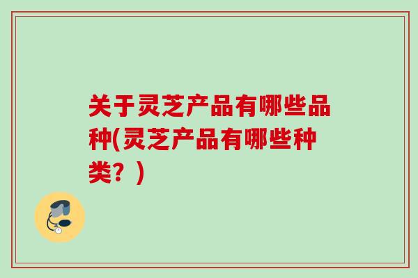 关于灵芝产品有哪些品种(灵芝产品有哪些种类?) 关于灵芝产品有哪些品种(灵芝产品有哪些种类?)
