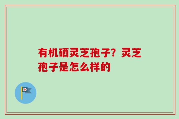 有机硒灵芝孢子?灵芝孢子是怎么样的 有机硒灵芝孢子?灵芝孢子是怎么样的