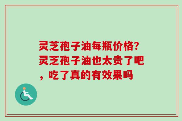 灵芝孢子油每瓶价格?灵芝孢子油也太贵了吧,吃了真的有效果吗 灵芝孢子油每瓶价格?灵芝孢子油也太贵了吧,吃了真的有效果吗