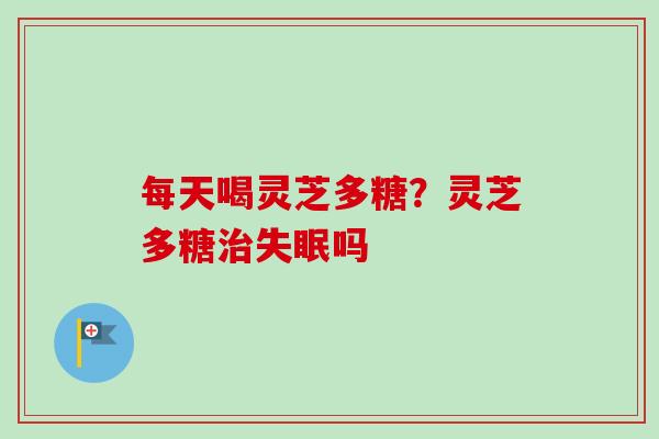 每天喝灵芝多糖?灵芝多糖吗 每天喝灵芝多糖?灵芝多糖吗