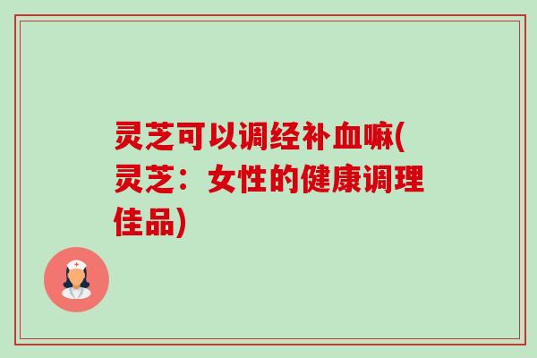 灵芝可以调经补嘛(灵芝:女性的健康调理佳品) 灵芝可以调经补嘛(灵芝:女性的健康调理佳品)