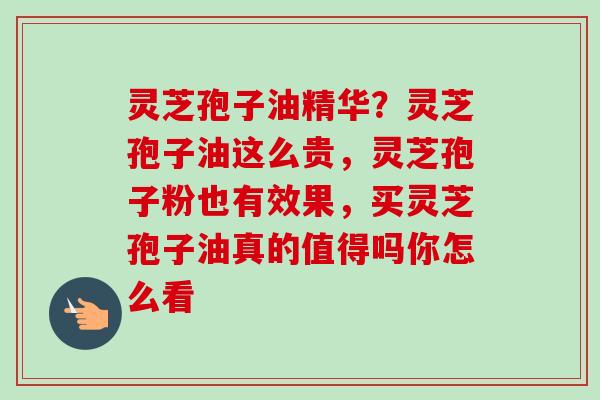 灵芝孢子油精华?灵芝孢子油这么贵,灵芝孢子粉也有效果,买灵芝孢子油真的值得吗你怎么看 灵芝孢子油精华?灵芝孢子油这么贵,灵芝孢子粉也有效果,买灵芝孢子油真的值得吗你怎么看