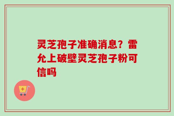 灵芝孢子准确消息?雷允上破壁灵芝孢子粉可信吗 灵芝孢子准确消息?雷允上破壁灵芝孢子粉可信吗