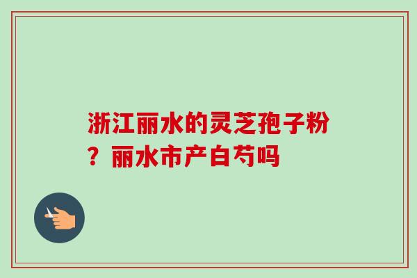 浙江丽水的灵芝孢子粉?丽水市产白芍吗 浙江丽水的灵芝孢子粉?丽水市产白芍吗