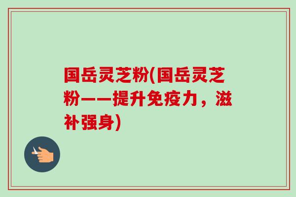 国岳灵芝粉(国岳灵芝粉——提升免疫力,滋补强身) 国岳灵芝粉(国岳灵芝粉——提升免疫力,滋补强身)