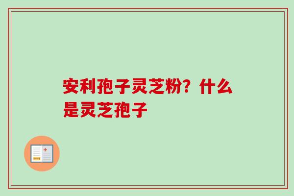 安利孢子灵芝粉?什么是灵芝孢子 安利孢子灵芝粉?什么是灵芝孢子