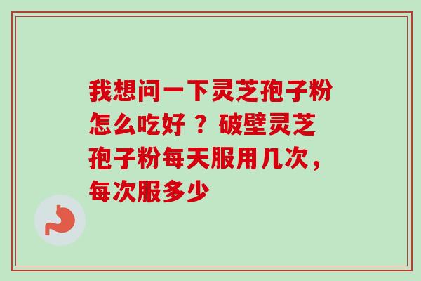我想问一下灵芝孢子粉怎么吃好 ?破壁灵芝孢子粉每天服用几次,每次服多少 我想问一下灵芝孢子粉怎么吃好 ?破壁灵芝孢子粉每天服用几次,每次服多少