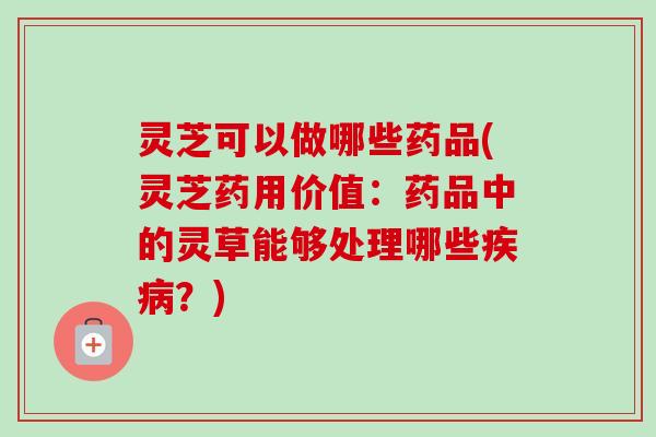 灵芝可以做哪些药品(灵芝药用价值：药品中的灵草能够处理哪些？)