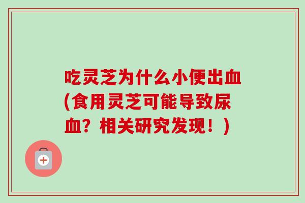 吃灵芝为什么小便出(食用灵芝可能导致尿？相关研究发现！)